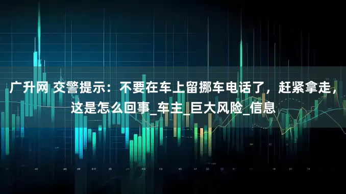 广升网 交警提示：不要在车上留挪车电话了，赶紧拿走，这是怎么回事_车主_巨大风险_信息