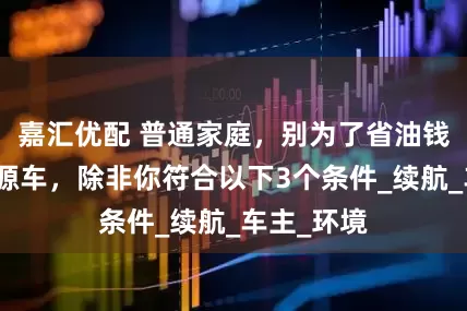 嘉汇优配 普通家庭，别为了省油钱去买新能源车，除非你符合以下3个条件_续航_车主_环境