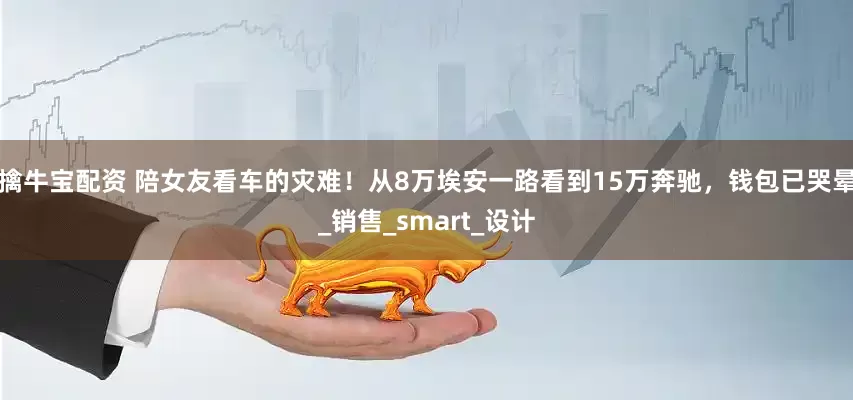 擒牛宝配资 陪女友看车的灾难！从8万埃安一路看到15万奔驰，钱包已哭晕_销售_smart_设计