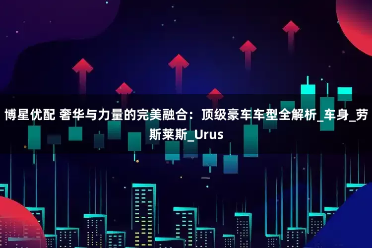 博星优配 奢华与力量的完美融合：顶级豪车车型全解析_车身_劳斯莱斯_Urus