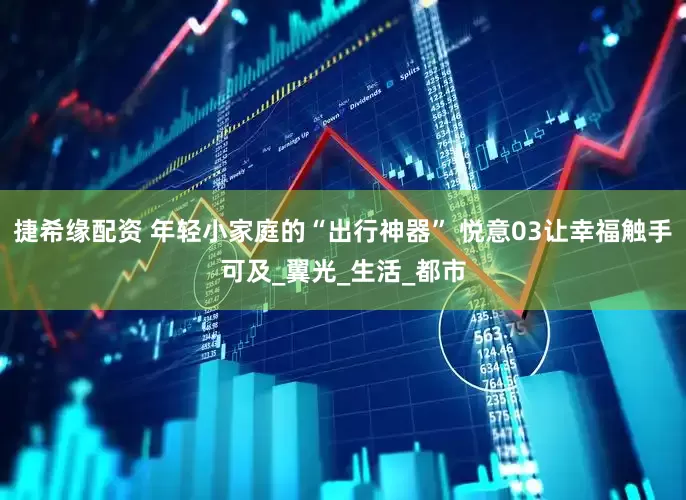 捷希缘配资 年轻小家庭的“出行神器” 悦意03让幸福触手可及_翼光_生活_都市