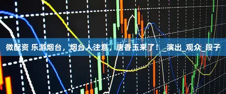 微配资 乐游烟台，烟台人注意，唐香玉来了！_演出_观众_段子