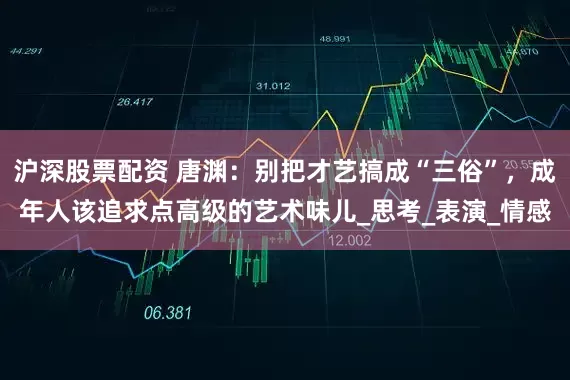 沪深股票配资 唐渊：别把才艺搞成“三俗”，成年人该追求点高级的艺术味儿_思考_表演_情感