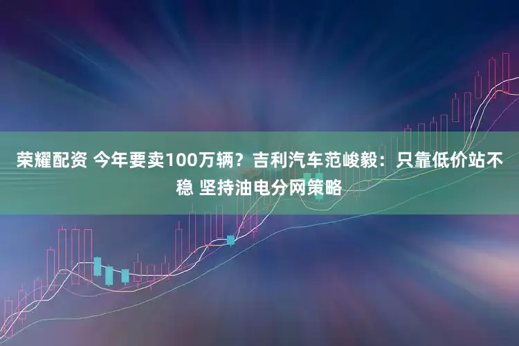 荣耀配资 今年要卖100万辆？吉利汽车范峻毅：只靠低价站不稳 坚持油电分网策略