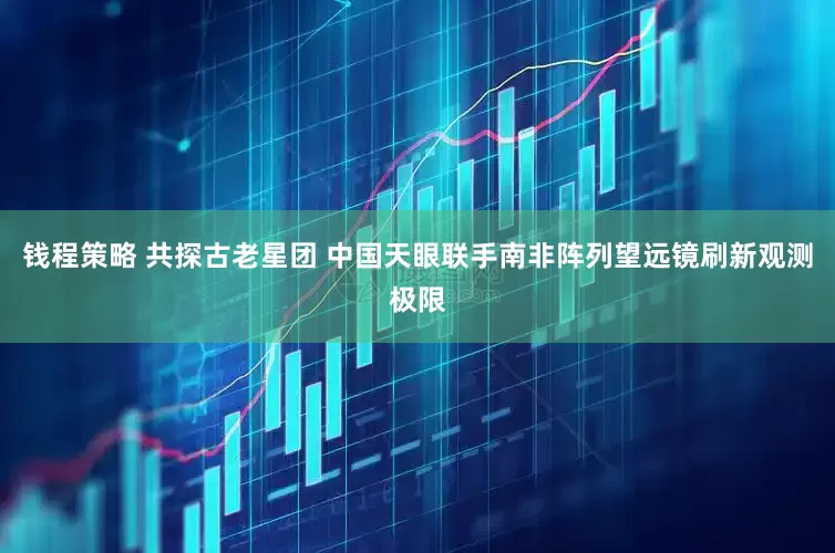钱程策略 共探古老星团 中国天眼联手南非阵列望远镜刷新观测极限