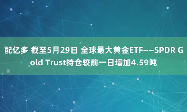 配亿多 截至5月29日 全球最大黄金ETF——SPDR Gold Trust持仓较前一日增加4.59吨