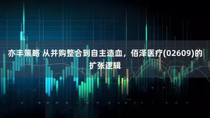 亦丰策略 从并购整合到自主造血，佰泽医疗(02609)的扩张逻辑