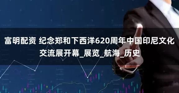 富明配资 纪念郑和下西洋620周年中国印尼文化交流展开幕_展览_航海_历史