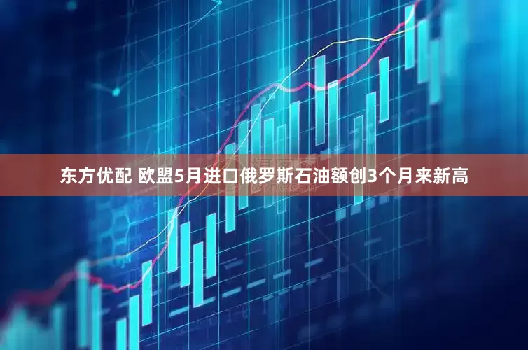 东方优配 欧盟5月进口俄罗斯石油额创3个月来新高