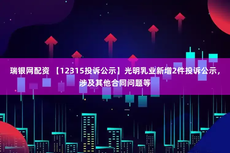 瑞银网配资 【12315投诉公示】光明乳业新增2件投诉公示，涉及其他合同问题等