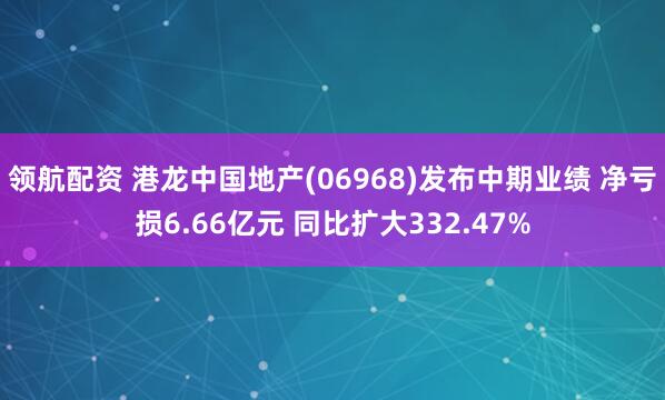 领航配资 港龙中国地产(06968)发布中期业绩 净亏损6.66亿元 同比扩大332.47%