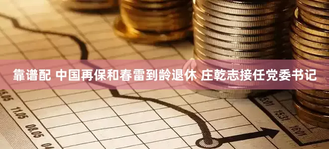 靠谱配 中国再保和春雷到龄退休 庄乾志接任党委书记