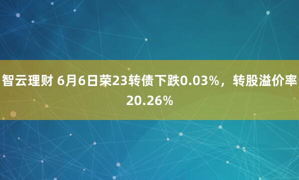 智云理财 6月6日荣23转债下跌0.03%，转股溢价率20.26%