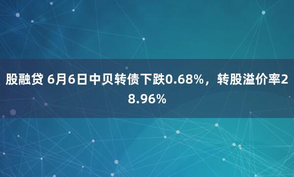 股融贷 6月6日中贝转债下跌0.68%，转股溢价率28.96%