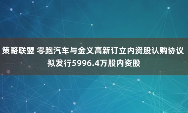 策略联盟 零跑汽车与金义高新订立内资股认购协议 拟发行5996.4万股内资股