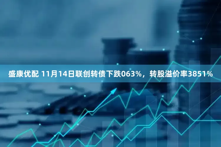 盛康优配 11月14日联创转债下跌063%，转股溢价率3851%
