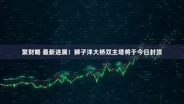 聚财略 最新进展！狮子洋大桥双主塔将于今日封顶