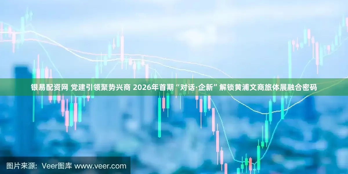 银易配资网 党建引领聚势兴商 2026年首期“对话·企新”解锁黄浦文商旅体展融合密码
